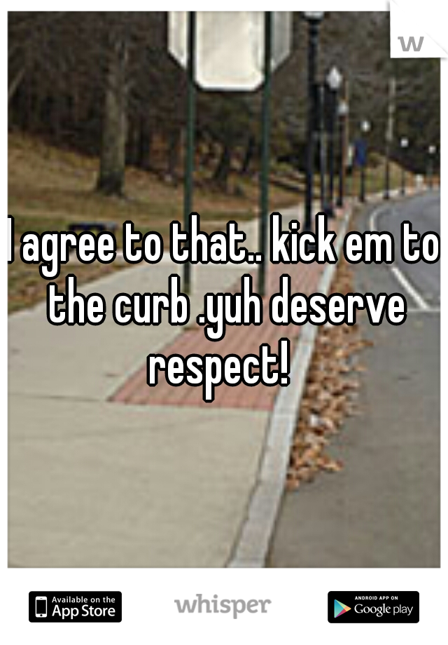 I agree to that.. kick em to the curb .yuh deserve respect!  
