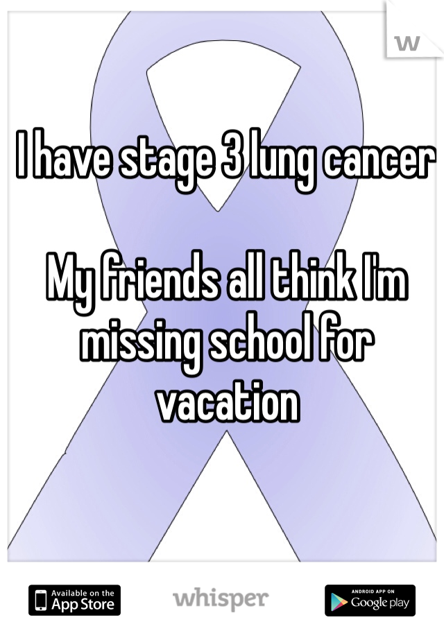 I have stage 3 lung cancer

My friends all think I'm missing school for vacation