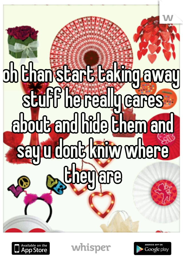 oh than start taking away stuff he really cares about and hide them and say u dont kniw where they are