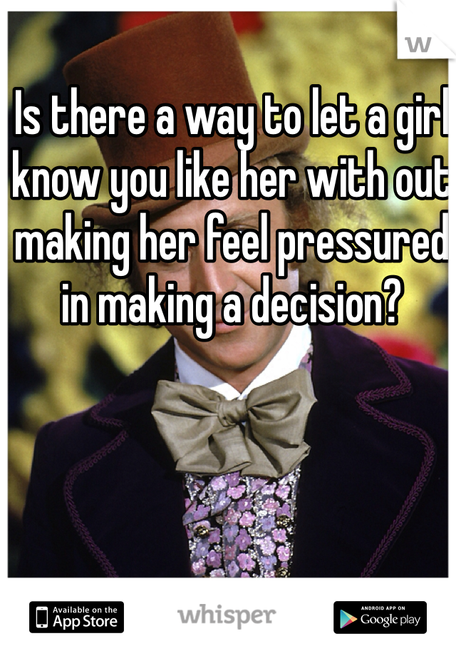 Is there a way to let a girl know you like her with out making her feel pressured in making a decision? 