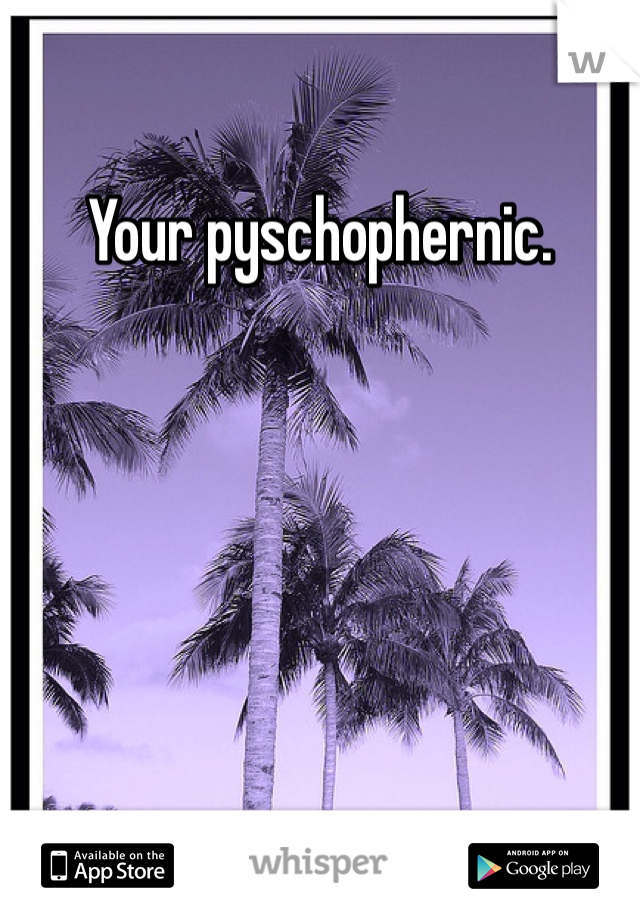 Your pyschophernic.