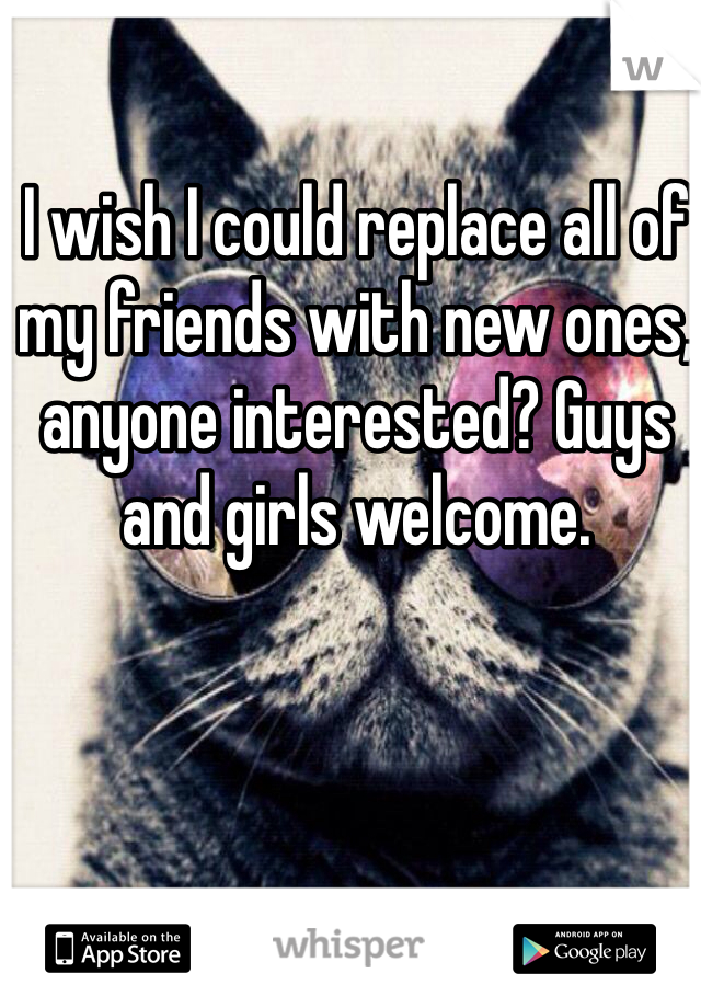 I wish I could replace all of my friends with new ones, anyone interested? Guys and girls welcome. 