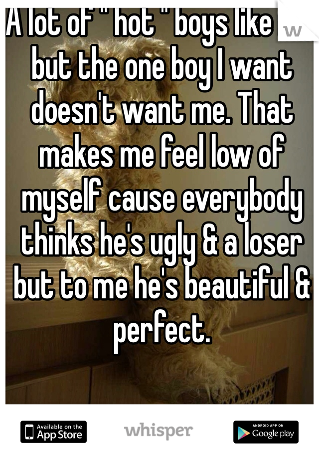 A lot of " hot " boys like me, but the one boy I want doesn't want me. That makes me feel low of myself cause everybody thinks he's ugly & a loser but to me he's beautiful & perfect. 