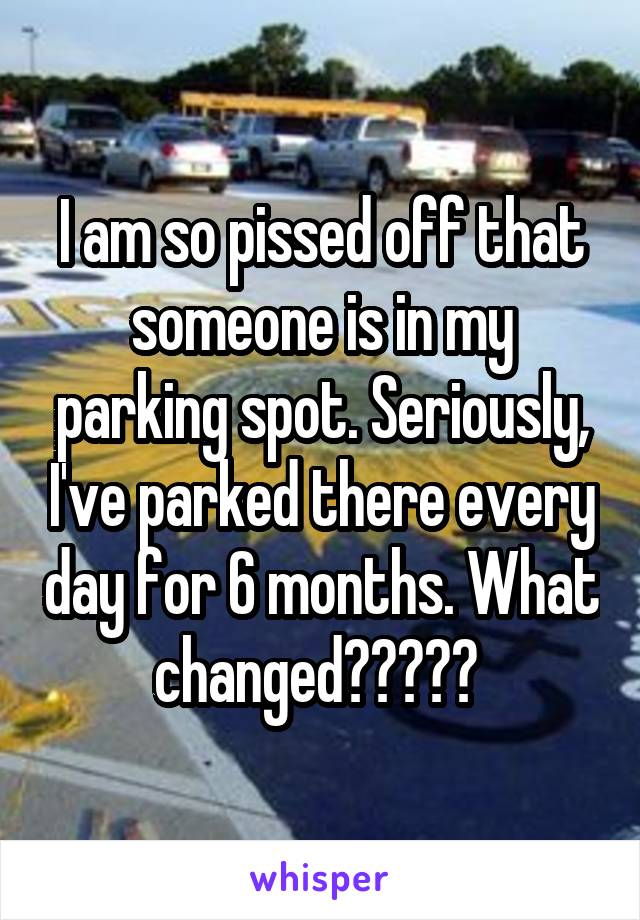 I am so pissed off that someone is in my parking spot. Seriously, I've parked there every day for 6 months. What changed????? 
