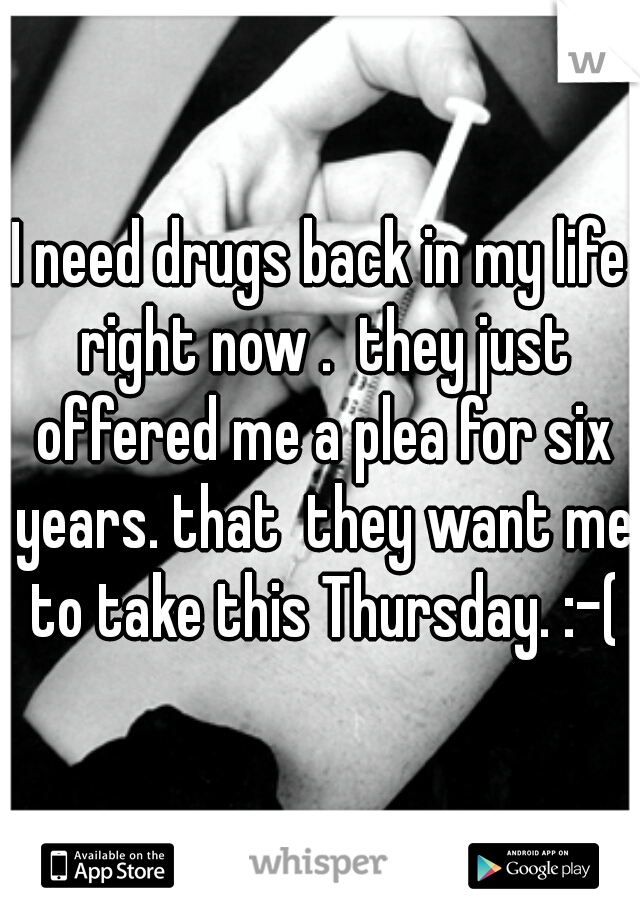 I need drugs back in my life right now .  they just offered me a plea for six years. that  they want me to take this Thursday. :-(