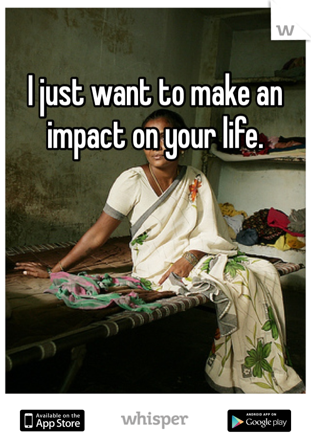 I just want to make an impact on your life.