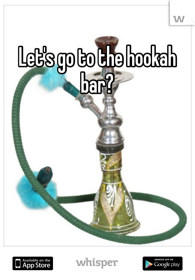 Let's go to the hookah bar? 