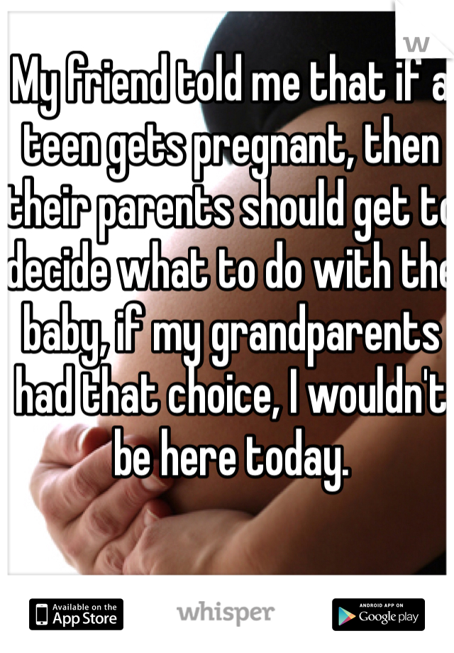 My friend told me that if a teen gets pregnant, then their parents should get to decide what to do with the baby, if my grandparents had that choice, I wouldn't be here today.