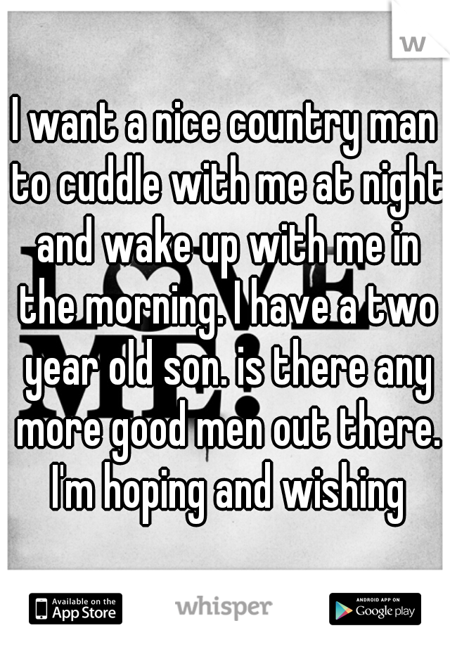 I want a nice country man to cuddle with me at night and wake up with me in the morning. I have a two year old son. is there any more good men out there. I'm hoping and wishing