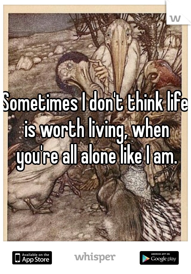 Sometimes I don't think life is worth living, when you're all alone like I am.