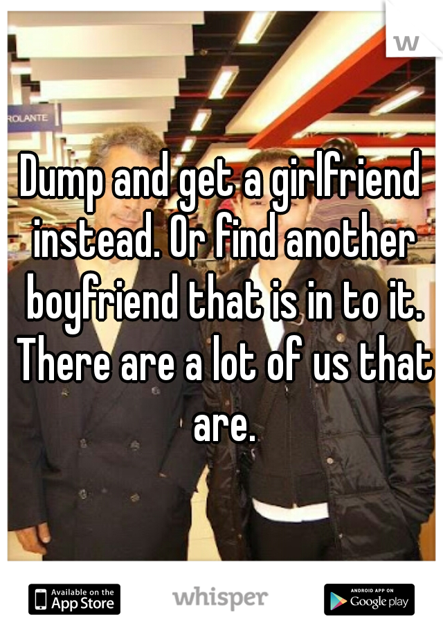Dump and get a girlfriend instead. Or find another boyfriend that is in to it. There are a lot of us that are.