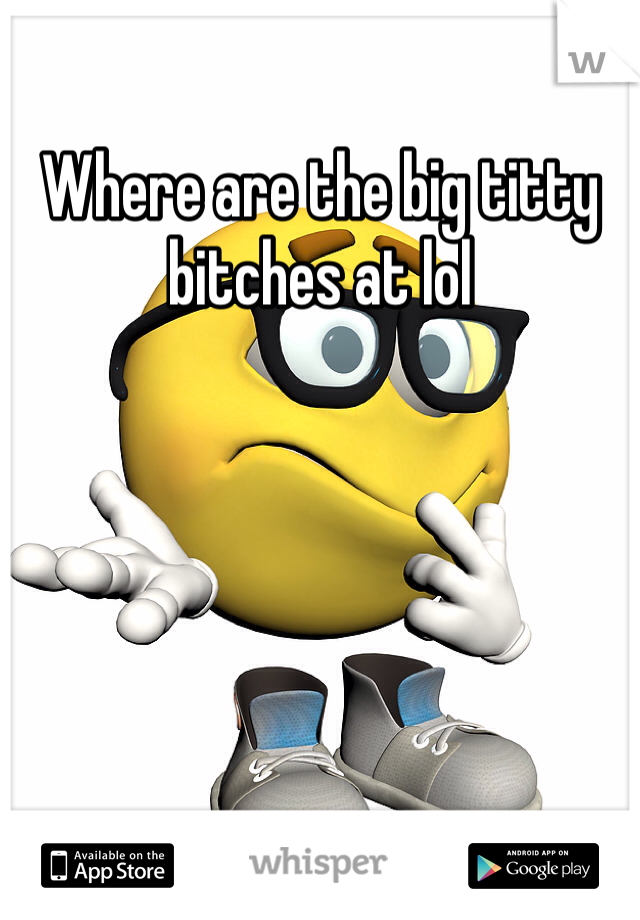 Where are the big titty bitches at lol