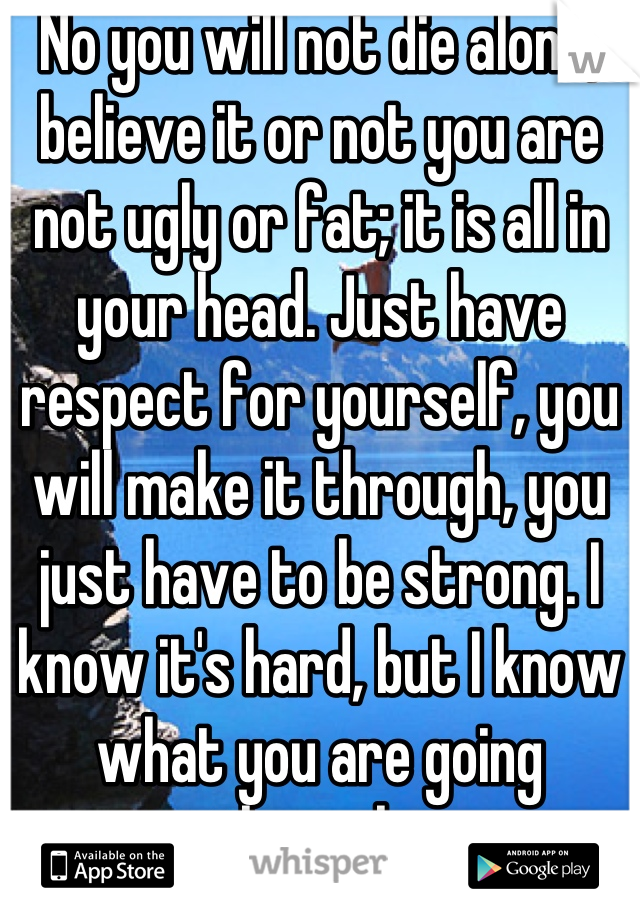 No you will not die alone, believe it or not you are not ugly or fat; it is all in your head. Just have respect for yourself, you will make it through, you just have to be strong. I know it's hard, but I know what you are going through. 
