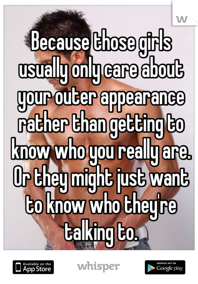 Because those girls usually only care about your outer appearance rather than getting to know who you really are. Or they might just want to know who they're talking to.