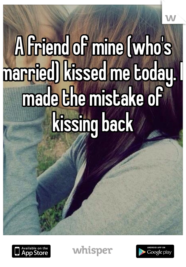 A friend of mine (who's married) kissed me today. I made the mistake of kissing back