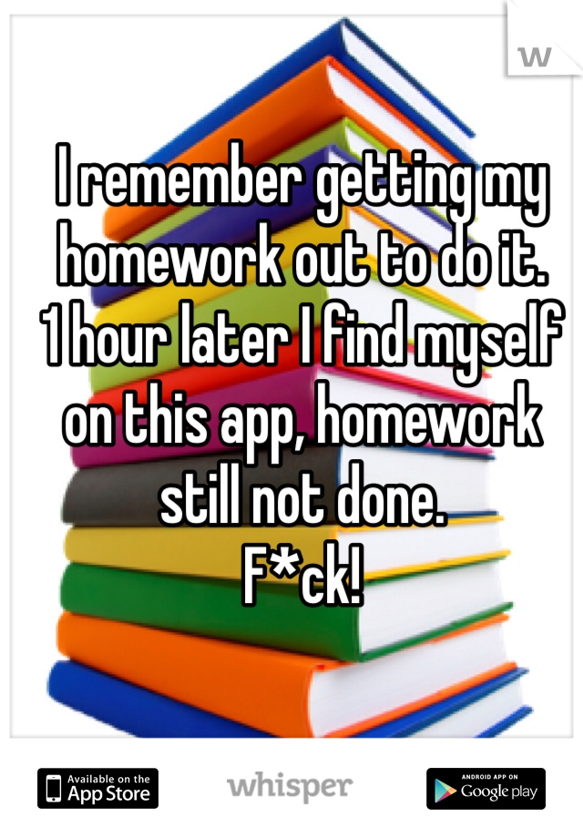 I remember getting my homework out to do it.
1 hour later I find myself on this app, homework still not done.
F*ck!
