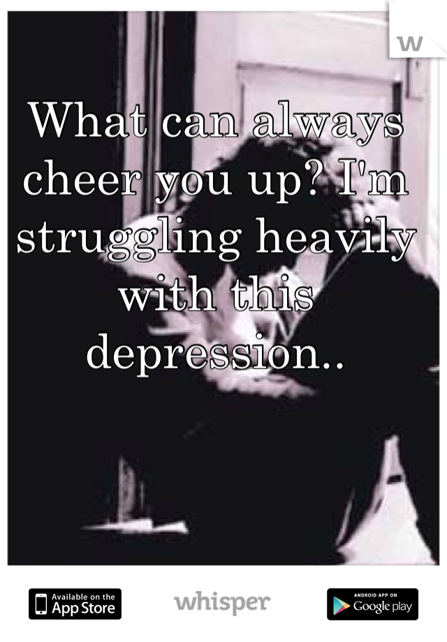 What can always cheer you up? I'm struggling heavily with this depression.. 
