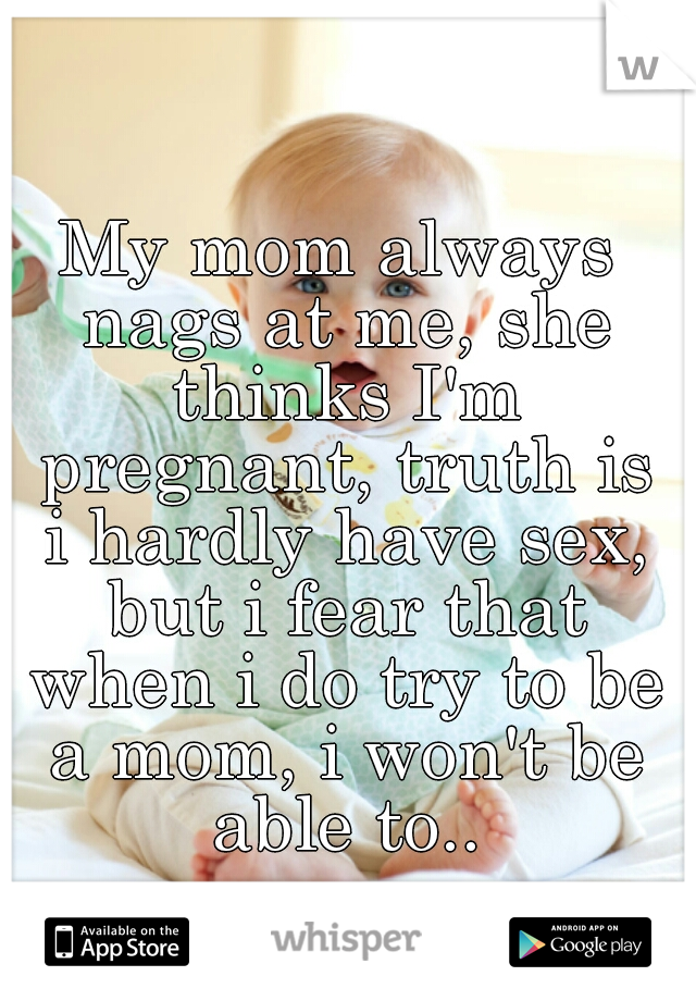My mom always nags at me, she thinks I'm pregnant, truth is i hardly have sex, but i fear that when i do try to be a mom, i won't be able to..
