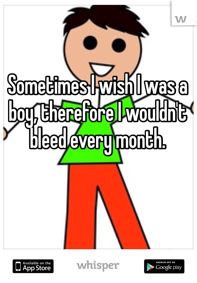Sometimes I wish I was a boy, therefore I wouldn't bleed every month. 