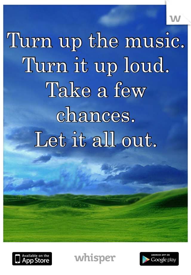 Turn up the music.
Turn it up loud.
Take a few chances.
Let it all out. 
