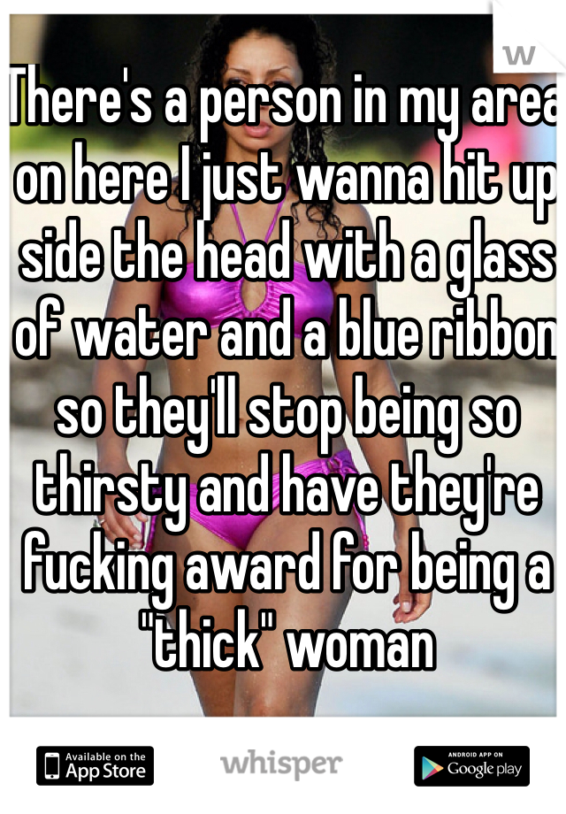 There's a person in my area on here I just wanna hit up side the head with a glass of water and a blue ribbon so they'll stop being so thirsty and have they're fucking award for being a "thick" woman