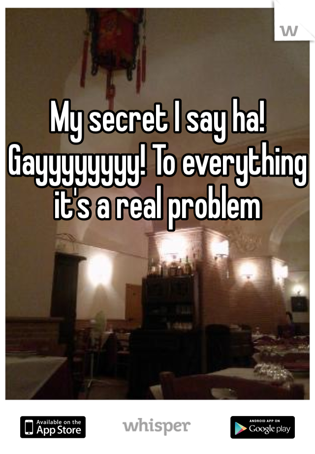 My secret I say ha! Gayyyyyyyy! To everything it's a real problem 