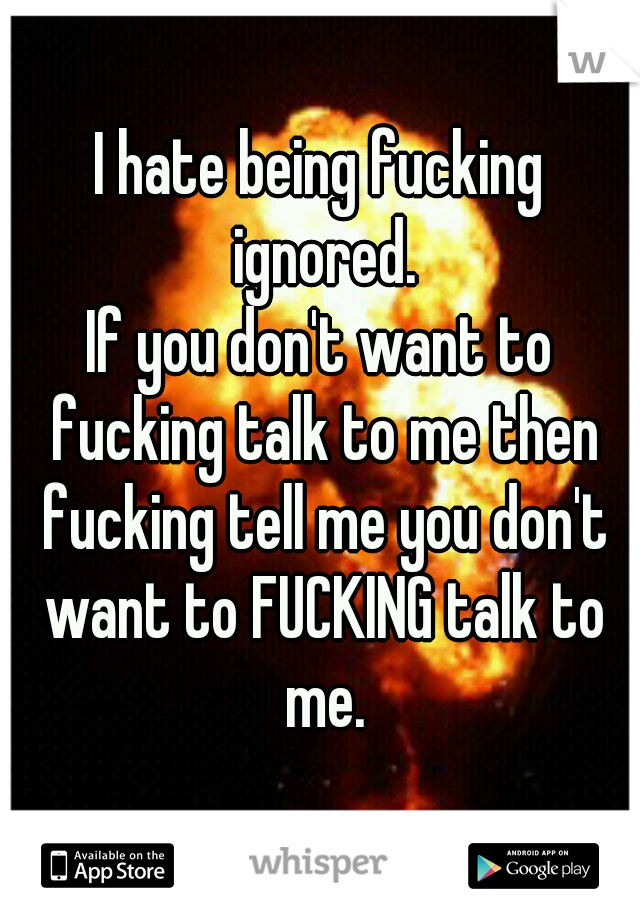 I hate being fucking ignored.
If you don't want to fucking talk to me then fucking tell me you don't want to FUCKING talk to me.