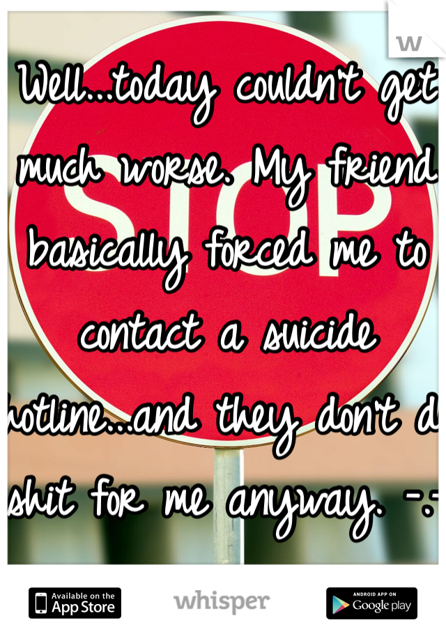 Well...today couldn't get much worse. My friend basically forced me to contact a suicide hotline...and they don't do shit for me anyway. -.-