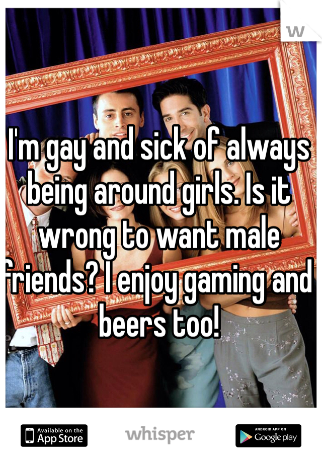 I'm gay and sick of always being around girls. Is it wrong to want male friends? I enjoy gaming and beers too!
