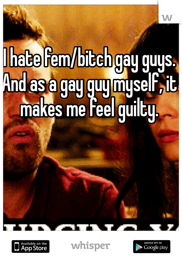 I hate fem/bitch gay guys. And as a gay guy myself, it makes me feel guilty. 