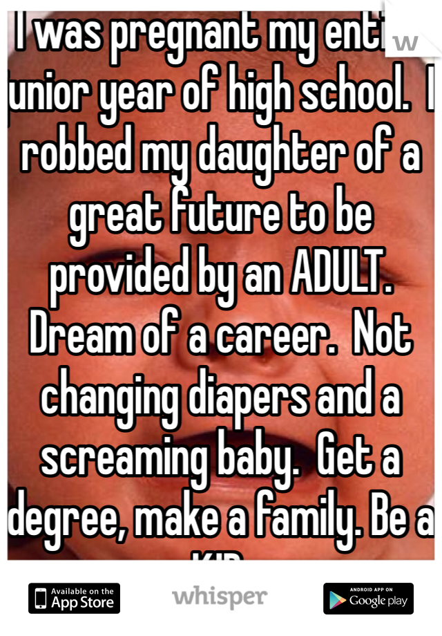 I was pregnant my entire junior year of high school.  I robbed my daughter of a great future to be provided by an ADULT.  Dream of a career.  Not changing diapers and a screaming baby.  Get a degree, make a family. Be a KID.