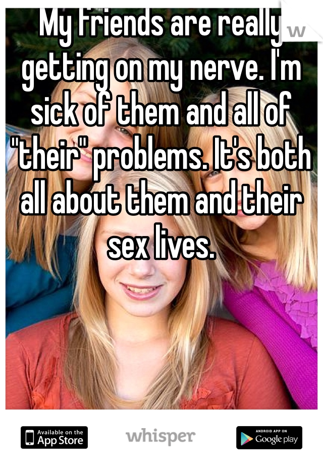 My friends are really getting on my nerve. I'm sick of them and all of "their" problems. It's both all about them and their sex lives. 