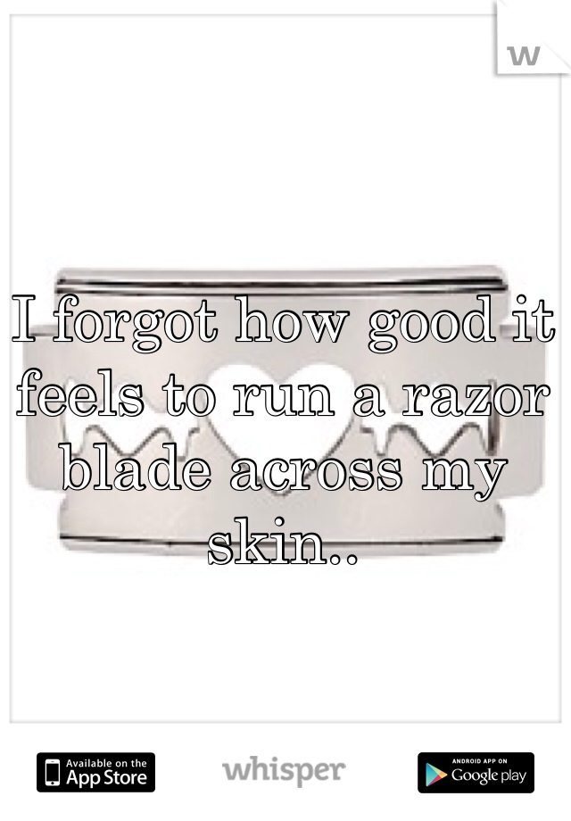 I forgot how good it feels to run a razor blade across my skin.. 