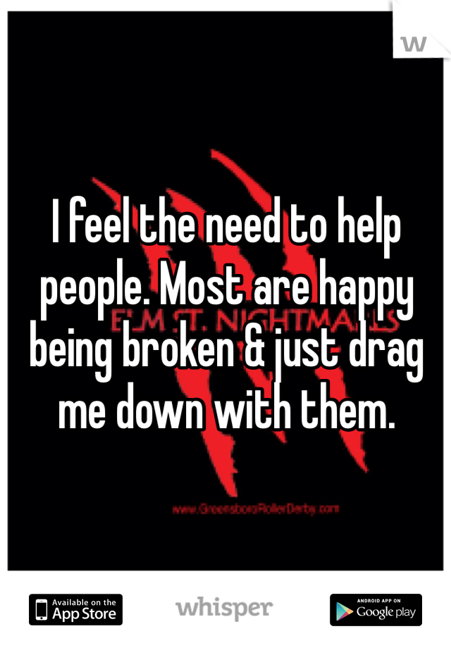 I feel the need to help people. Most are happy being broken & just drag me down with them.
