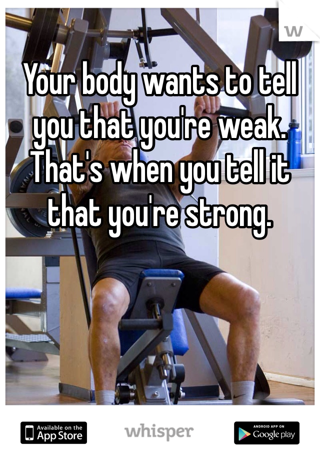 Your body wants to tell you that you're weak. That's when you tell it that you're strong.