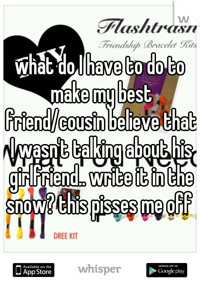 what do I have to do to make my best friend/cousin believe that I wasn't talking about his girlfriend.. write it in the snow? this pisses me off 