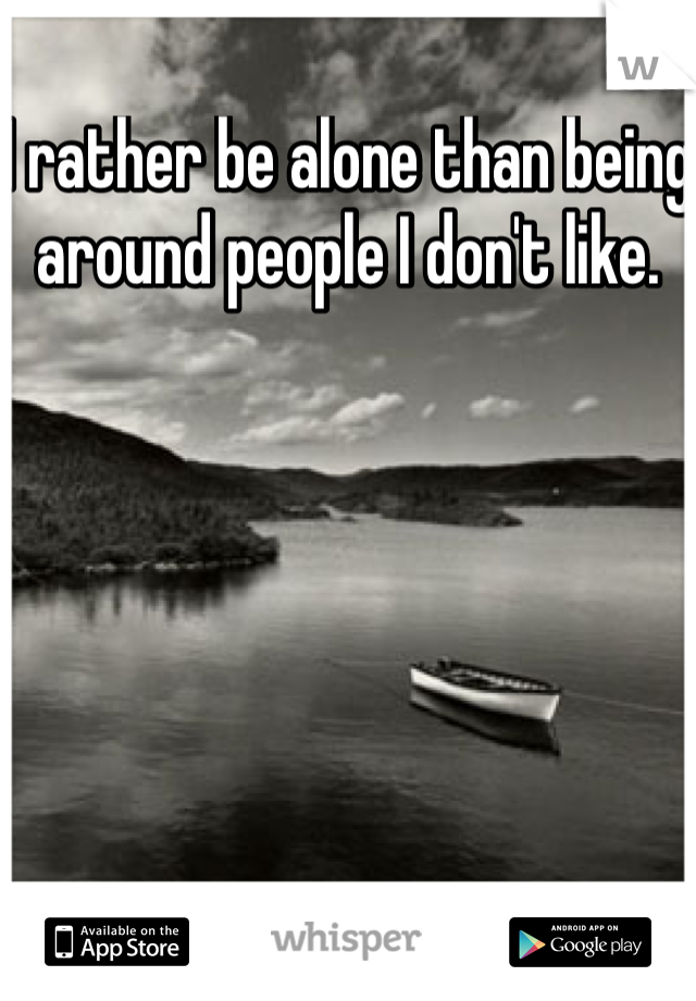 I rather be alone than being around people I don't like. 