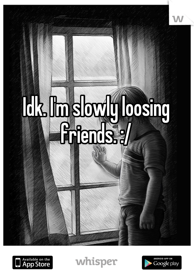 Idk. I'm slowly loosing friends. :/