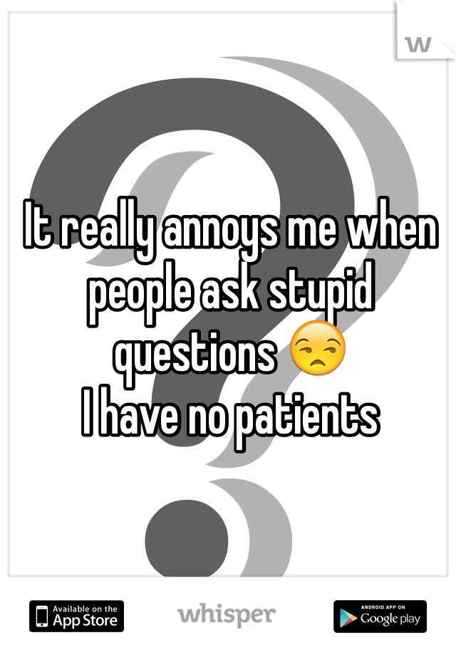 It really annoys me when people ask stupid questions 😒 
I have no patients 