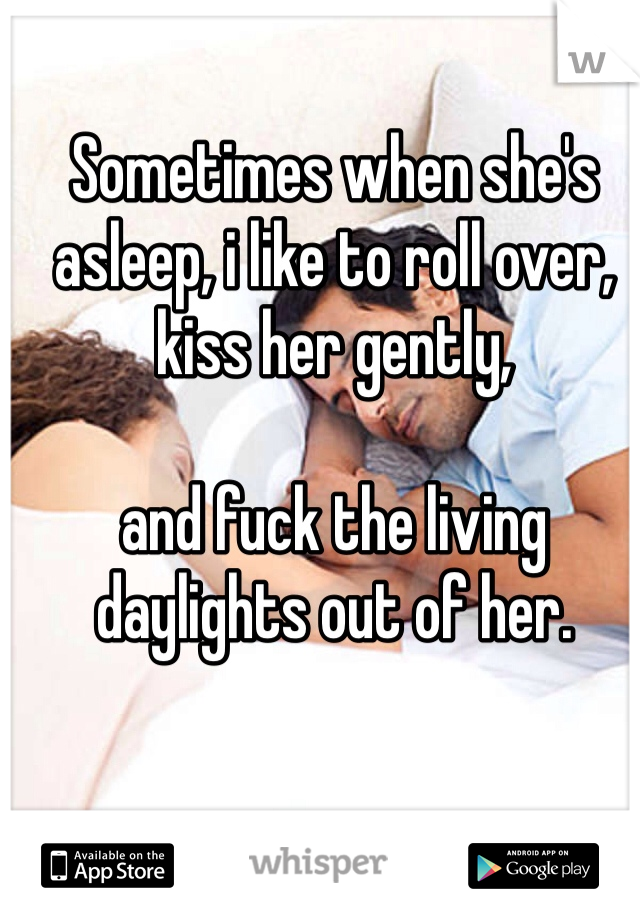 Sometimes when she's asleep, i like to roll over, kiss her gently, 

and fuck the living daylights out of her. 