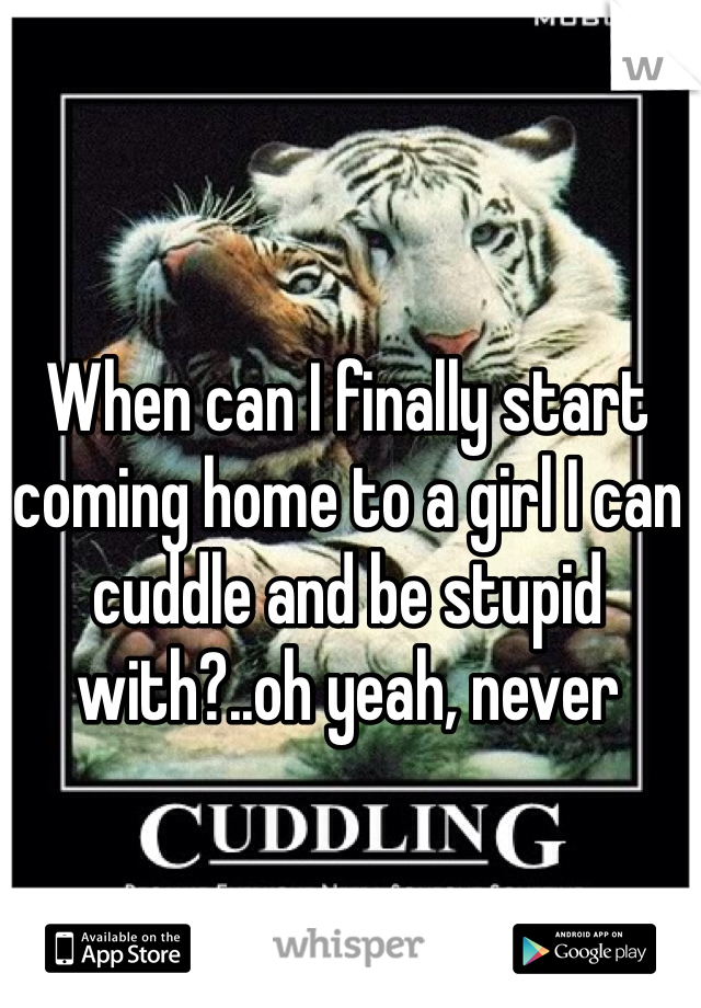 When can I finally start coming home to a girl I can cuddle and be stupid with?..oh yeah, never