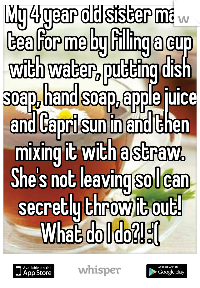 My 4 year old sister made tea for me by filling a cup with water, putting dish soap, hand soap, apple juice and Capri sun in and then mixing it with a straw. She's not leaving so I can secretly throw it out! What do I do?! :'(