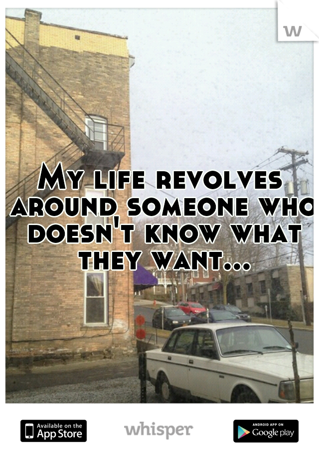 My life revolves around someone who doesn't know what they want...