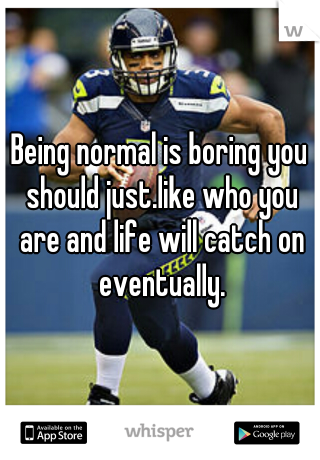 Being normal is boring you should just.like who you are and life will catch on eventually.