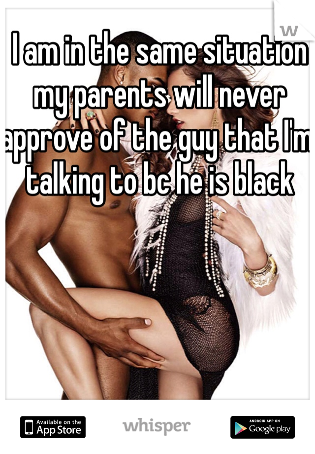 I am in the same situation my parents will never approve of the guy that I'm talking to bc he is black 