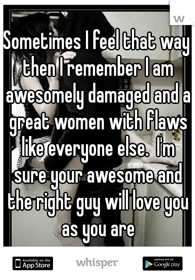 Sometimes I feel that way then I remember I am awesomely damaged and a great women with flaws like everyone else.  I'm sure your awesome and the right guy will love you as you are