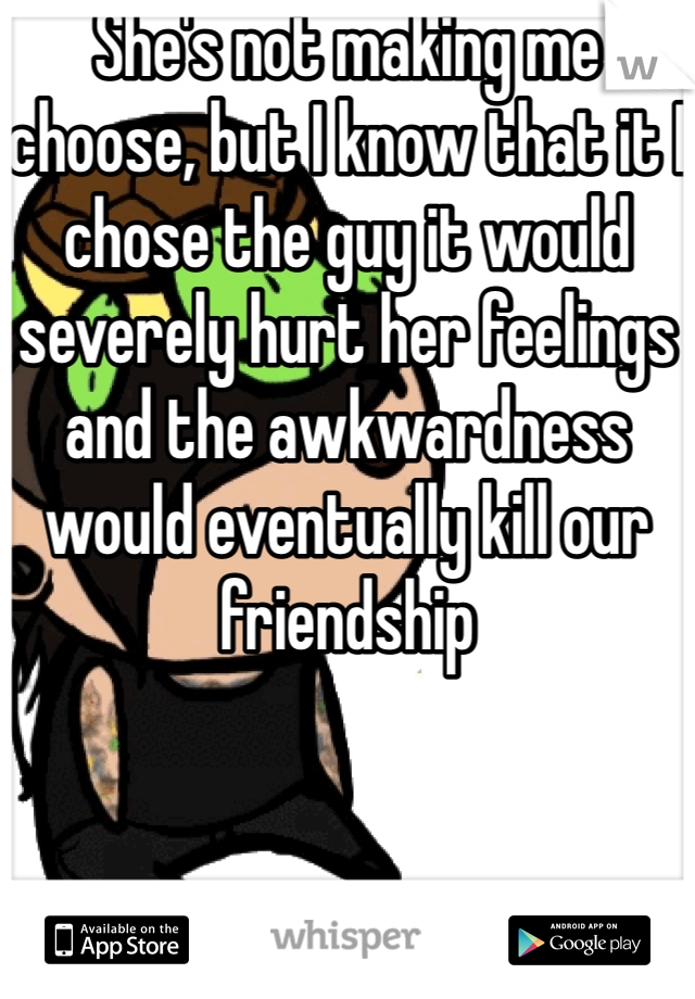 She's not making me choose, but I know that it I chose the guy it would severely hurt her feelings and the awkwardness would eventually kill our friendship 