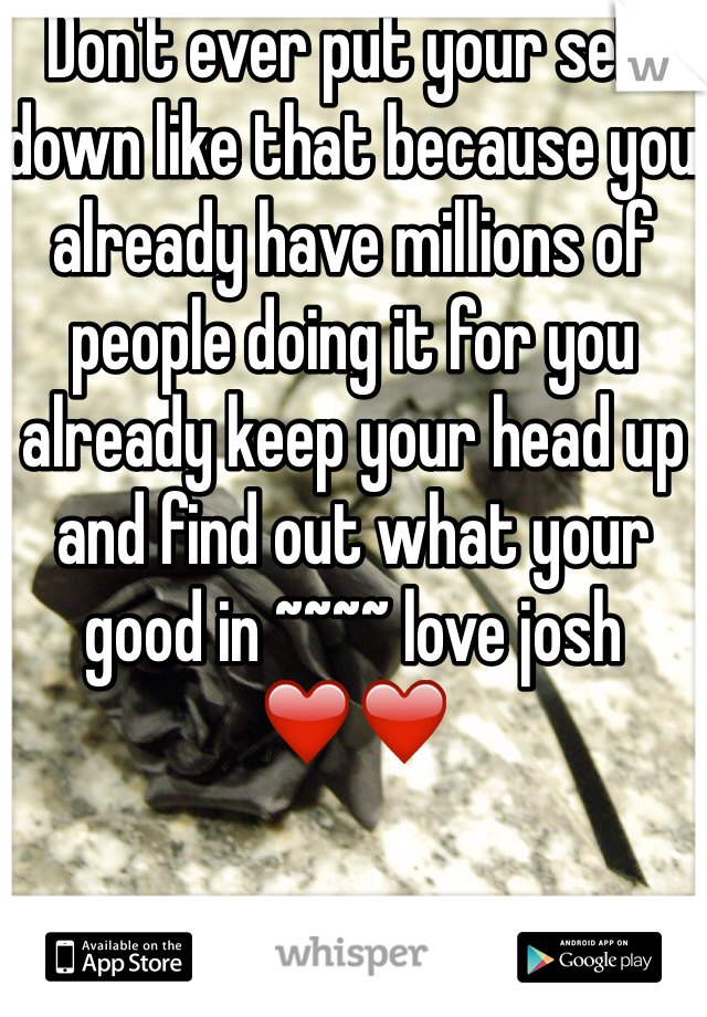 Don't ever put your self down like that because you already have millions of people doing it for you already keep your head up and find out what your good in ~~~~ love josh ❤️❤️