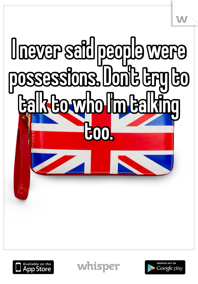 I never said people were possessions. Don't try to talk to who I'm talking too.