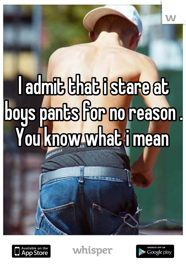 I admit that i stare at boys pants for no reason . You know what i mean 